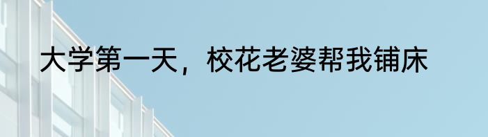 大学第一天，校花老婆帮我铺床