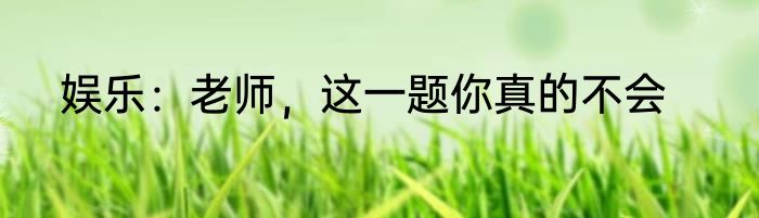 娱乐：老师，这一题你真的不会
