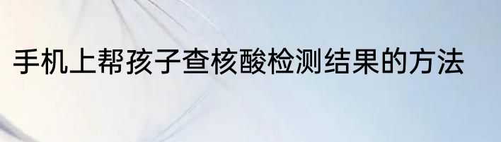 手机上帮孩子查核酸检测结果的方法
