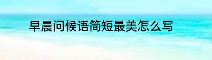 早晨问候语简短最美怎么写