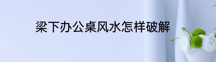 梁下办公桌风水怎样破解