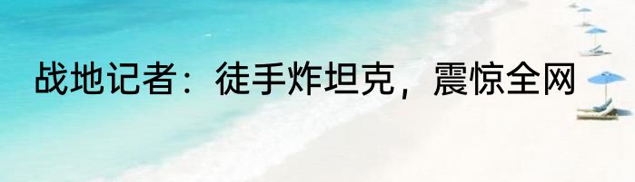战地记者：徒手炸坦克，震惊全网
