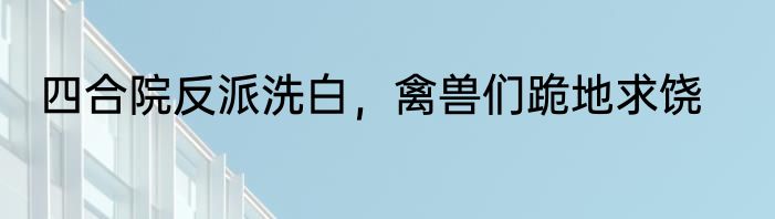 四合院反派洗白，禽兽们跪地求饶