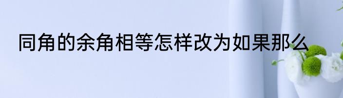 同角的余角相等怎样改为如果那么