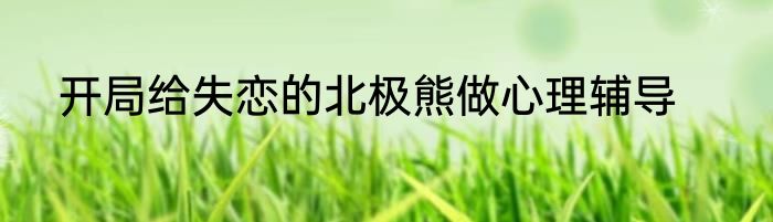 开局给失恋的北极熊做心理辅导