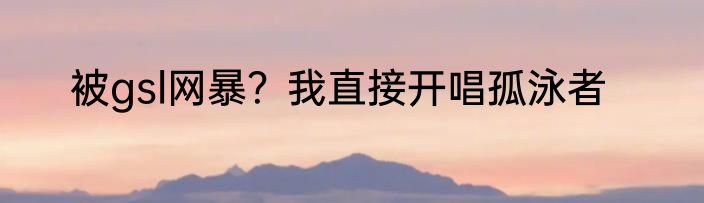 被gsl网暴？我直接开唱孤泳者