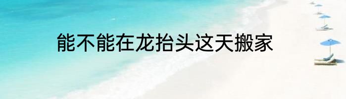 能不能在龙抬头这天搬家