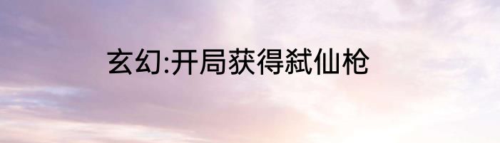 玄幻:开局获得弑仙枪