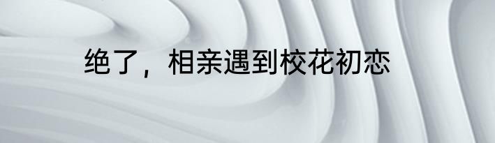 绝了，相亲遇到校花初恋