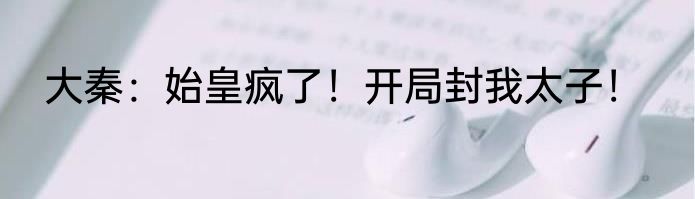 大秦：始皇疯了！开局封我太子！
