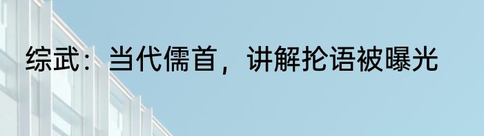 综武：当代儒首，讲解抡语被曝光