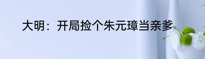 大明：开局捡个朱元璋当亲爹