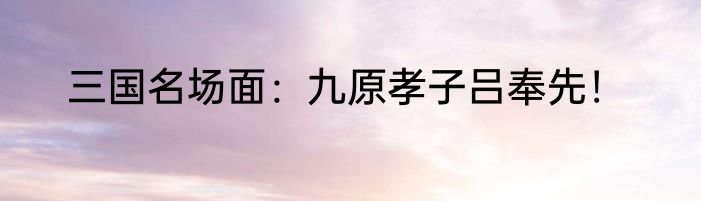 三国名场面：九原孝子吕奉先！