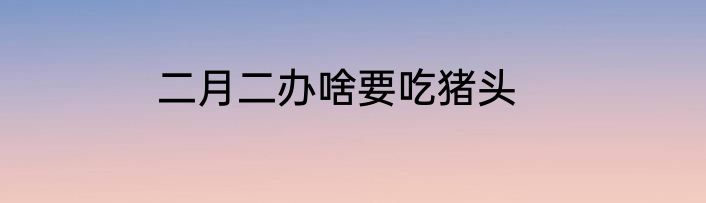 二月二办啥要吃猪头