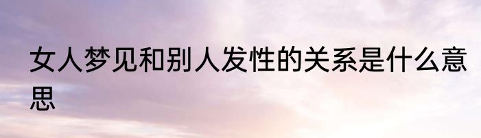 女人梦见和别人发性的关系是什么意思