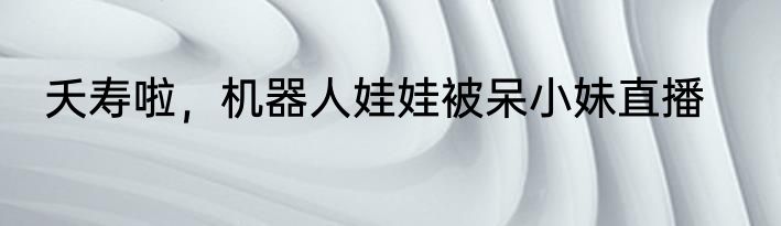 夭寿啦，机器人娃娃被呆小妹直播