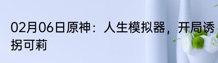 02月06日原神：人生模拟器，开局诱拐可莉