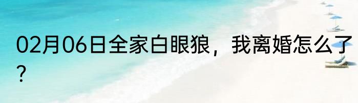 02月06日全家白眼狼，我离婚怎么了？