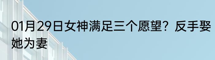 01月29日女神满足三个愿望？反手娶她为妻
