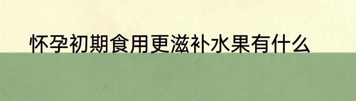 怀孕初期食用更滋补水果有什么
