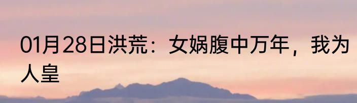 01月28日洪荒：女娲腹中万年，我为人皇
