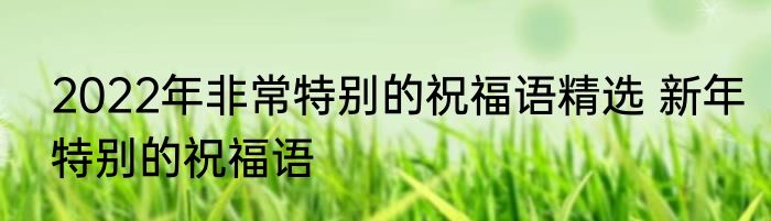 2022年非常特别的祝福语精选 新年特别的祝福语