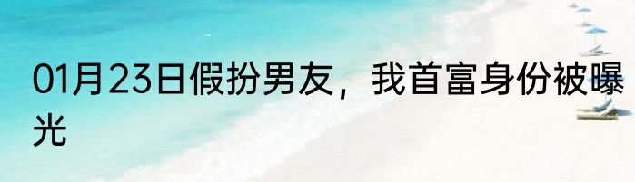 01月23日假扮男友，我首富身份被曝光