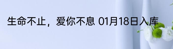 生命不止，爱你不息 01月18日入库