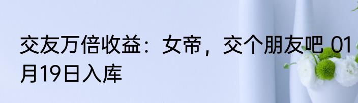 交友万倍收益：女帝，交个朋友吧 01月19日入库