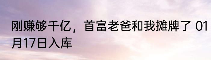 刚赚够千亿，首富老爸和我摊牌了 01月17日入库
