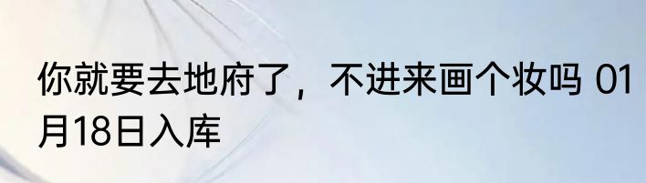 你就要去地府了，不进来画个妆吗 01月18日入库