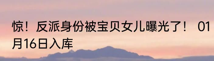 惊！反派身份被宝贝女儿曝光了！ 01月16日入库