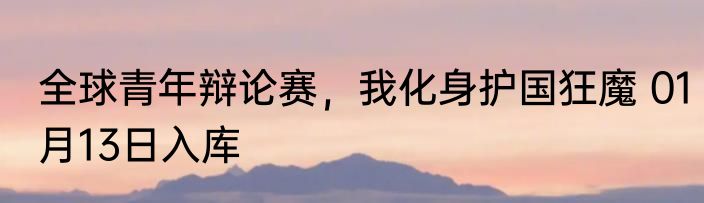全球青年辩论赛，我化身护国狂魔 01月13日入库