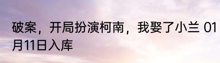 破案，开局扮演柯南，我娶了小兰 01月11日入库