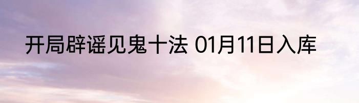 开局辟谣见鬼十法 01月11日入库
