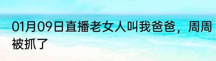 01月09日直播老女人叫我爸爸，周周被抓了