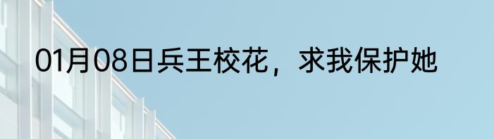 01月08日兵王校花，求我保护她