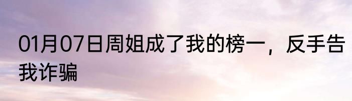01月07日周姐成了我的榜一，反手告我诈骗