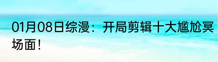01月08日综漫：开局剪辑十大尴尬冥场面！