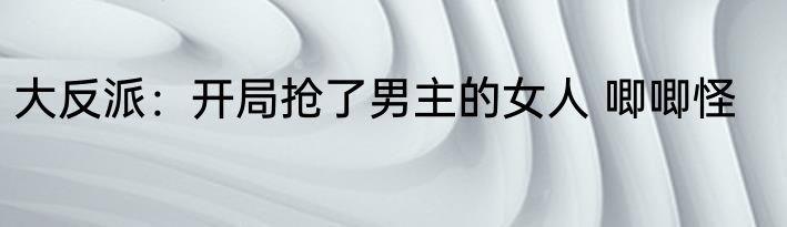 大反派：开局抢了男主的女人 唧唧怪