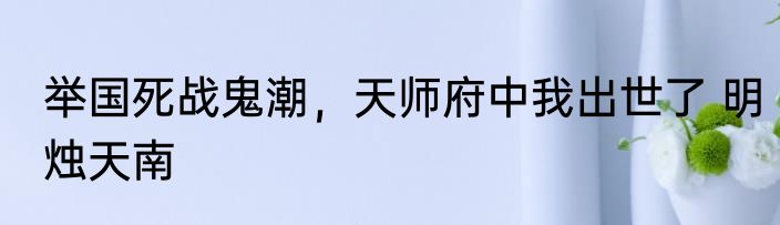 举国死战鬼潮，天师府中我出世了 明烛天南