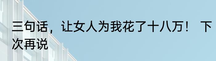 三句话，让女人为我花了十八万！ 下次再说