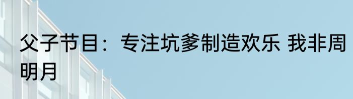 父子节目：专注坑爹制造欢乐 我非周明月