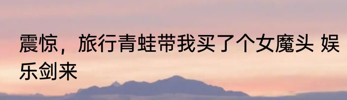 震惊，旅行青蛙带我买了个女魔头 娱乐剑来