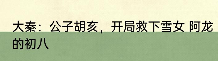大秦：公子胡亥，开局救下雪女 阿龙的初八