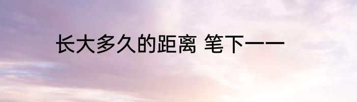 长大多久的距离 笔下一一