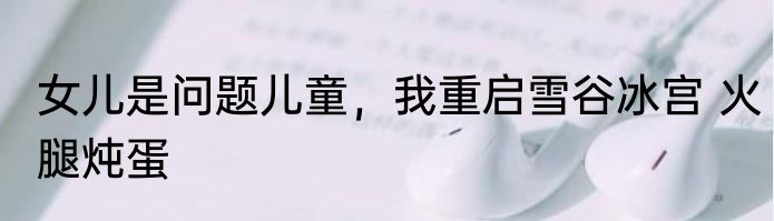 女儿是问题儿童，我重启雪谷冰宫 火腿炖蛋