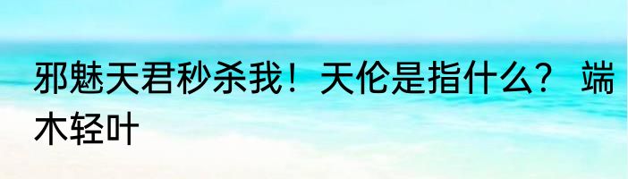 邪魅天君秒杀我！天伦是指什么？ 端木轻叶
