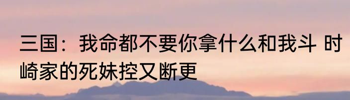 三国：我命都不要你拿什么和我斗 时崎家的死妹控又断更
