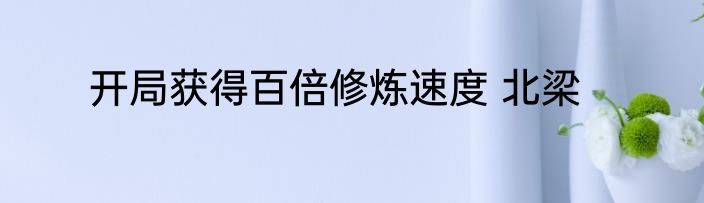 开局获得百倍修炼速度 北梁